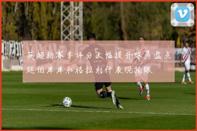 英超新赛季评分大幅提升球员盘点廷伯库库和格拉利什表现抢眼