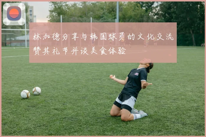 林加德分享与韩国球员的文化交流赞其礼节并谈美食体验