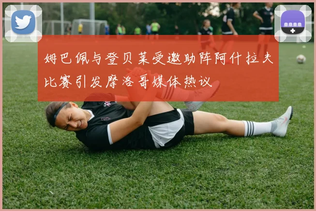 姆巴佩与登贝莱受邀助阵阿什拉夫比赛引发摩洛哥媒体热议