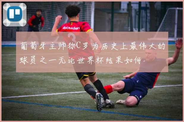 葡萄牙主帅称C罗为历史上最伟大的球员之一无论世界杯结果如何