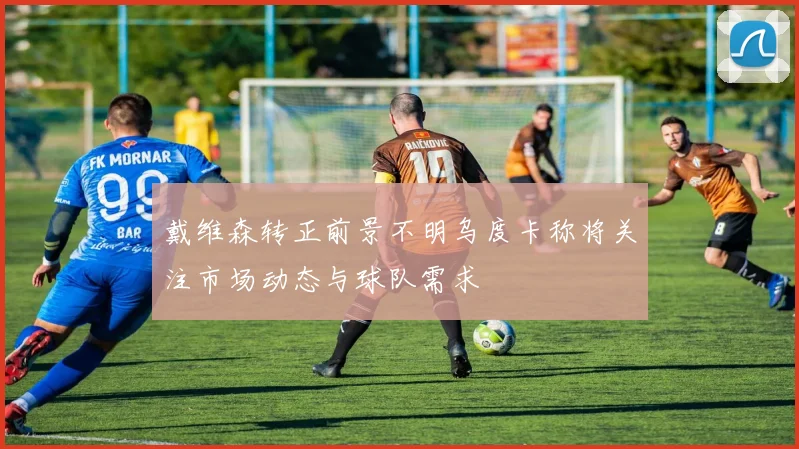 戴维森转正前景不明乌度卡称将关注市场动态与球队需求