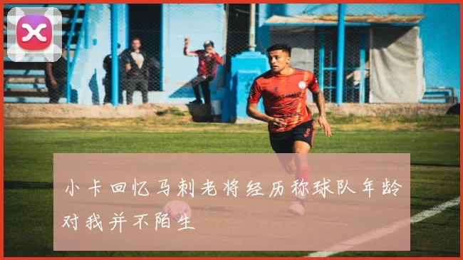 小卡回忆马刺老将经历称球队年龄对我并不陌生