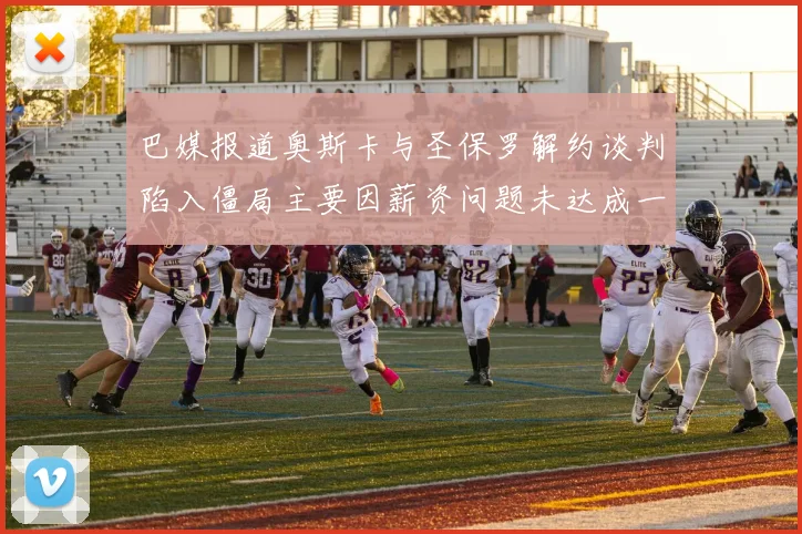 巴媒报道奥斯卡与圣保罗解约谈判陷入僵局主要因薪资问题未达成一致