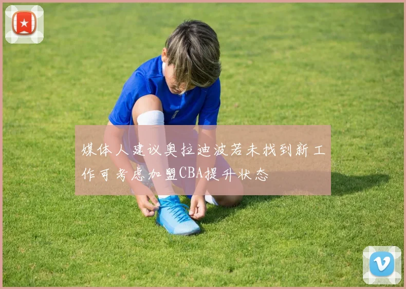 媒体人建议奥拉迪波若未找到新工作可考虑加盟CBA提升状态