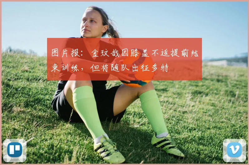 图片报：金玟哉因膝盖不适提前结束训练，但将随队出征多特