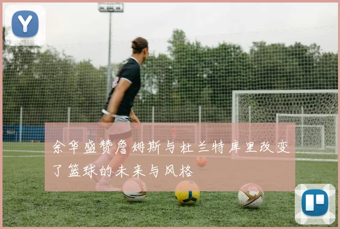 余华盛赞詹姆斯与杜兰特库里改变了篮球的未来与风格