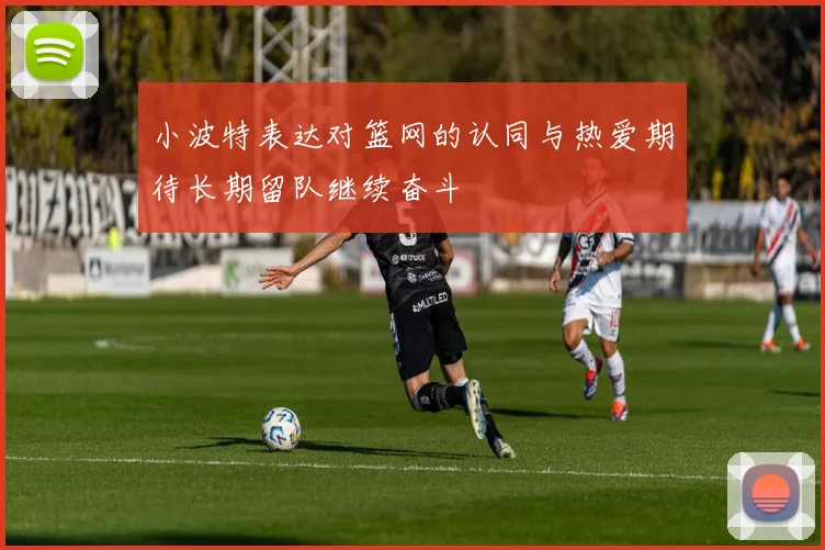 小波特表达对篮网的认同与热爱期待长期留队继续奋斗