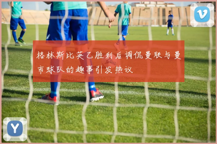 格林斯比英乙胜利后调侃曼联与曼市球队的趣事引发热议
