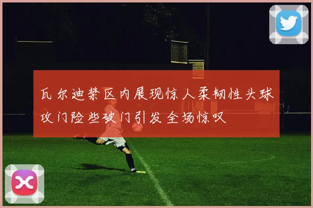 瓦尔迪禁区内展现惊人柔韧性头球攻门险些破门引发全场惊叹