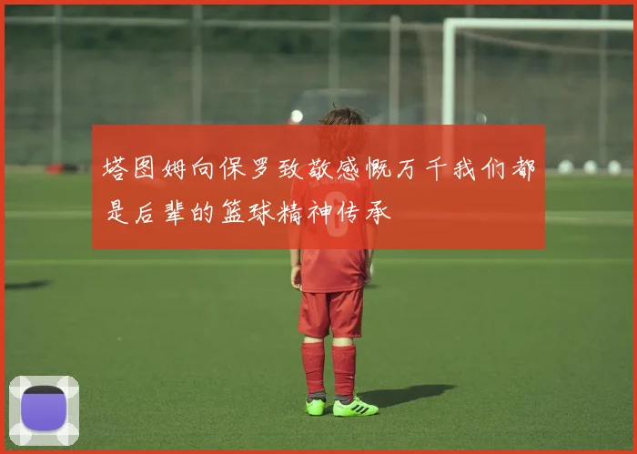 塔图姆向保罗致敬感慨万千我们都是后辈的篮球精神传承