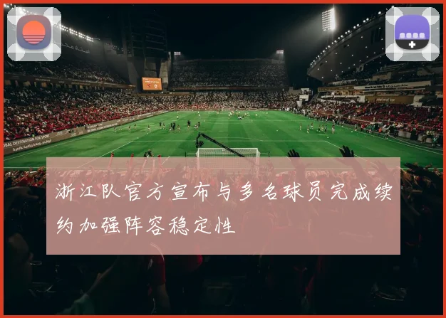 浙江队官方宣布与多名球员完成续约加强阵容稳定性