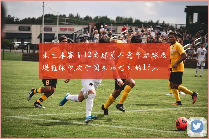米兰本赛季12名球员在意甲进球表现抢眼仅次于国米和尤文的13人