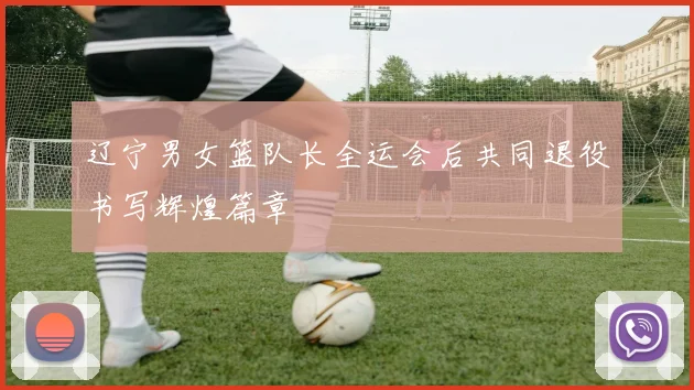 辽宁男女篮队长全运会后共同退役书写辉煌篇章