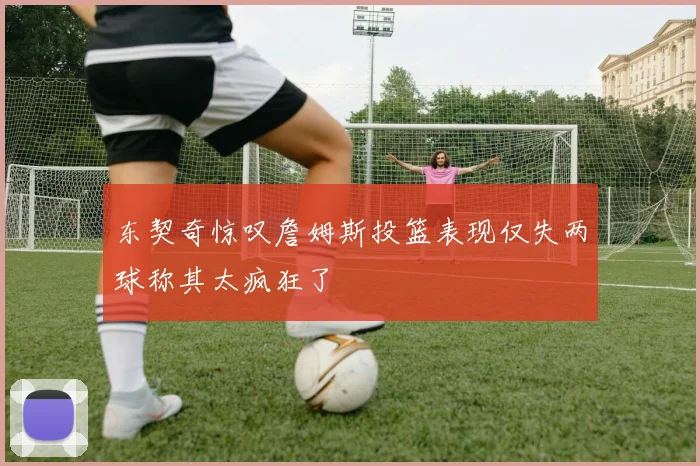 东契奇惊叹詹姆斯投篮表现仅失两球称其太疯狂了