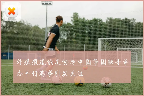 外媒报道俄足协与中国等国联手举办平行赛事引发关注