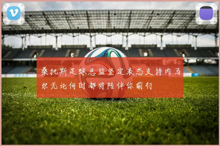 桑托斯足球总监坚定表态支持内马尔无论何时都将陪伴你前行