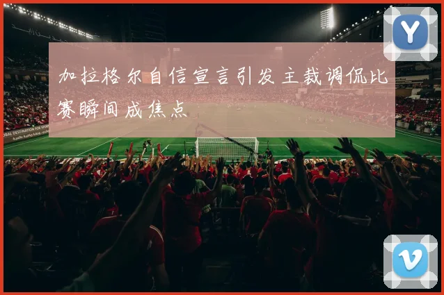 加拉格尔自信宣言引发主裁调侃比赛瞬间成焦点