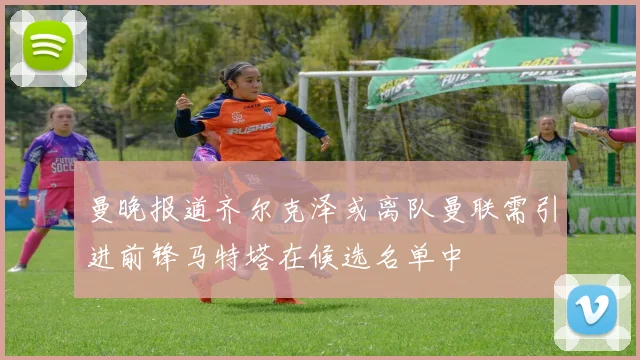 曼晚报道齐尔克泽或离队曼联需引进前锋马特塔在候选名单中