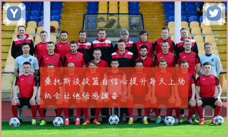 桑托斯谈投篮自信心提升每天上场机会让他倍感振奋